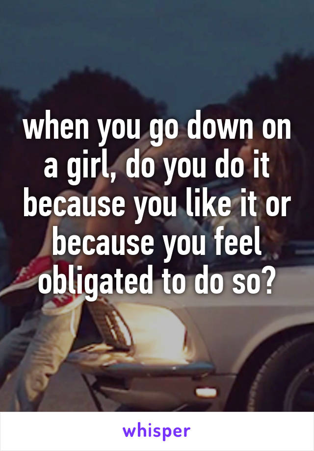 when you go down on a girl, do you do it because you like it or because you feel obligated to do so?
