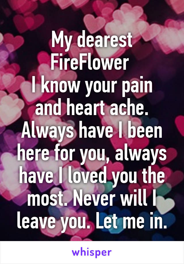 My dearest FireFlower 
I know your pain and heart ache. Always have I been here for you, always have I loved you the most. Never will I leave you. Let me in.