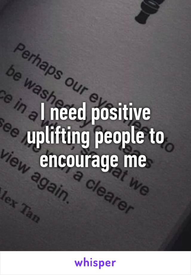 I need positive uplifting people to encourage me 