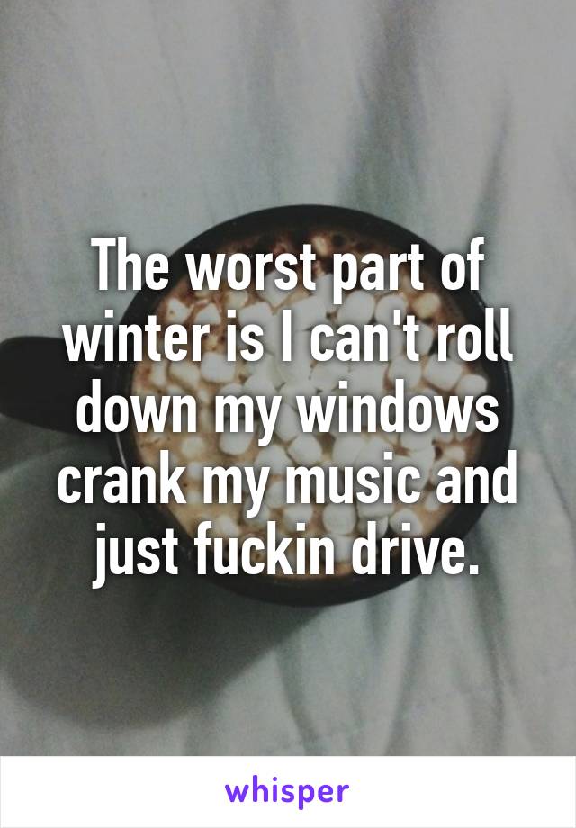 The worst part of winter is I can't roll down my windows crank my music and just fuckin drive.