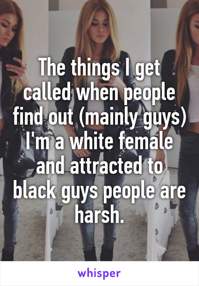 The things I get called when people find out (mainly guys) I'm a white female and attracted to black guys people are harsh.