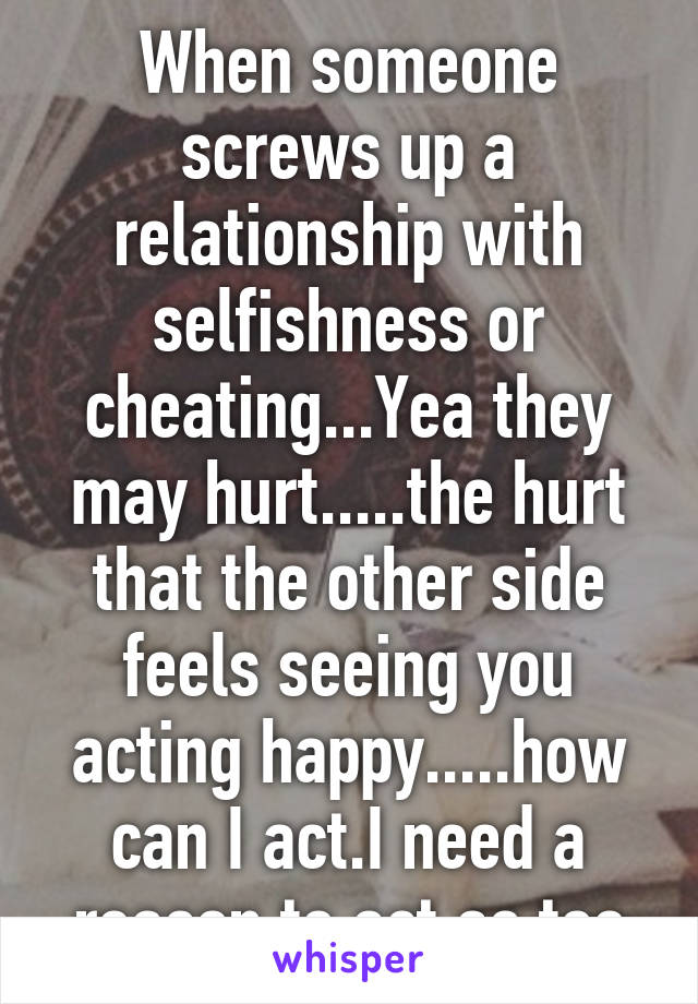 When someone screws up a relationship with selfishness or cheating...Yea they may hurt.....the hurt that the other side feels seeing you acting happy.....how can I act.I need a reason to act as too