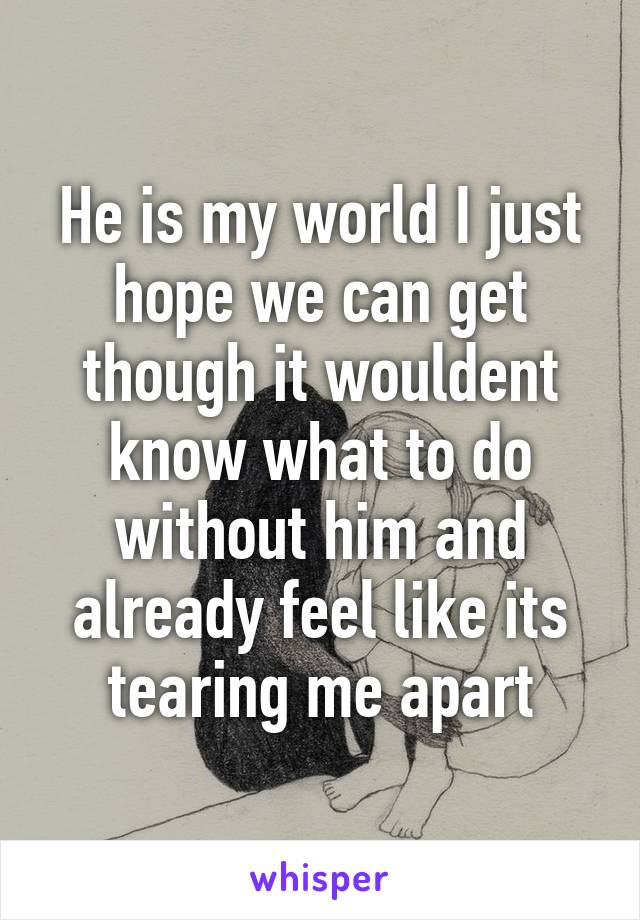 He is my world I just hope we can get though it wouldent know what to do without him and already feel like its tearing me apart