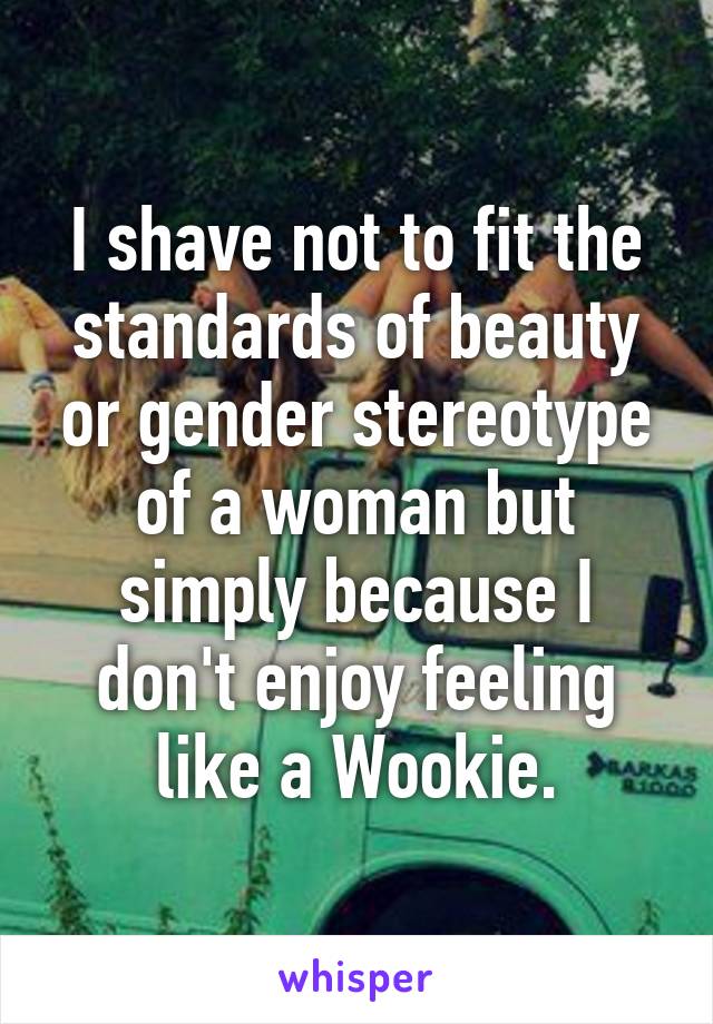 I shave not to fit the standards of beauty or gender stereotype of a woman but simply because I don't enjoy feeling like a Wookie.