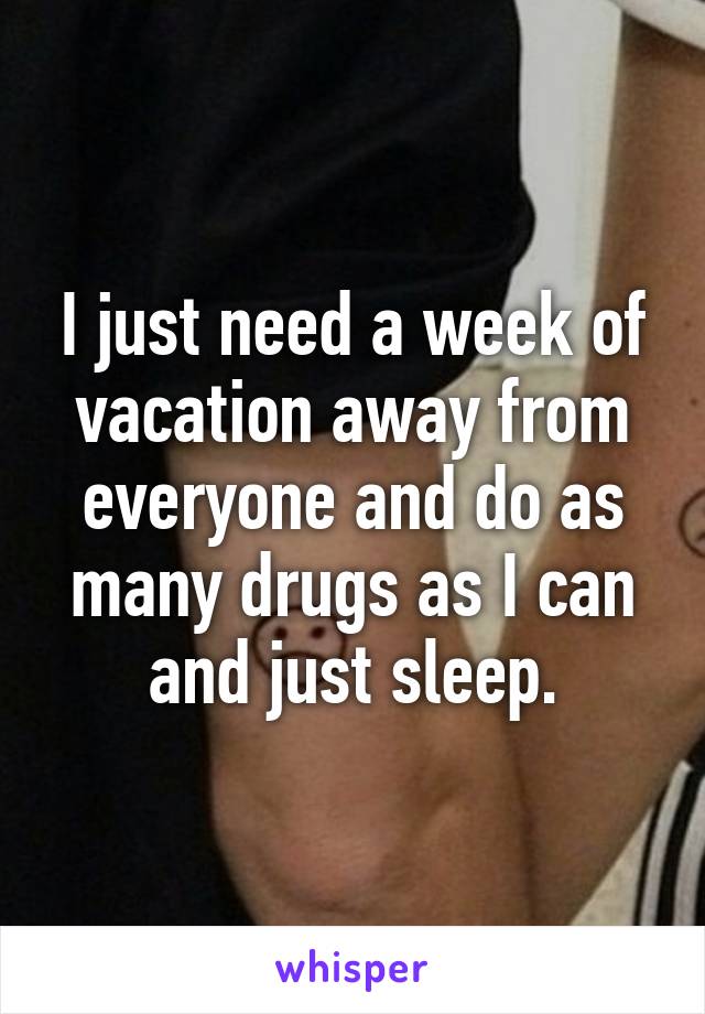 I just need a week of vacation away from everyone and do as many drugs as I can and just sleep.