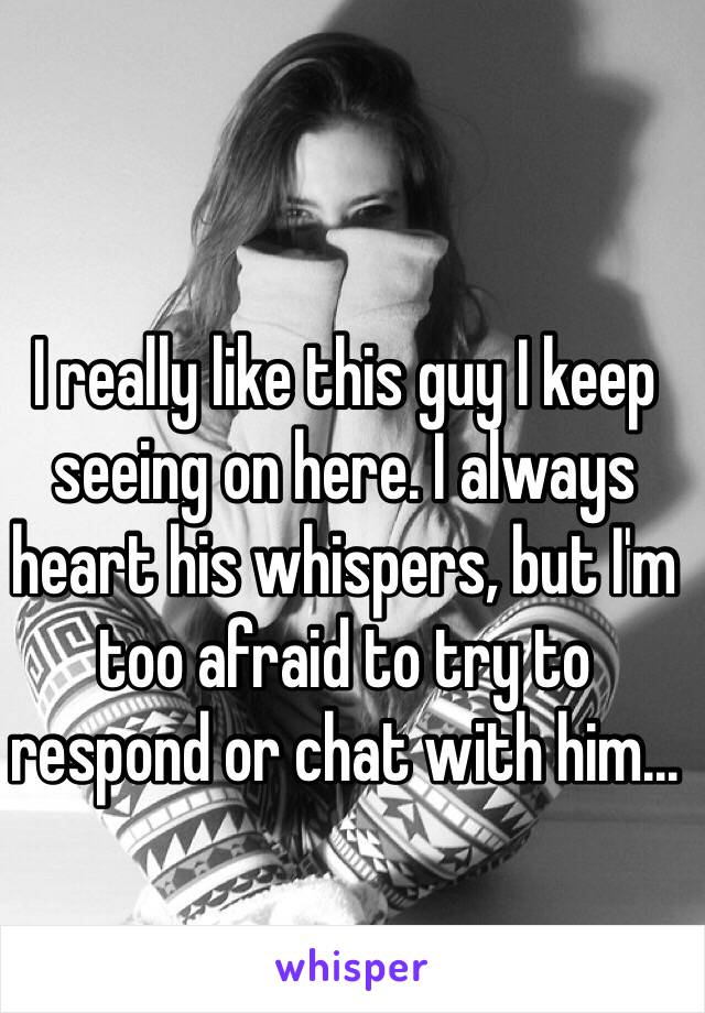 I really like this guy I keep seeing on here. I always heart his whispers, but I'm too afraid to try to respond or chat with him...