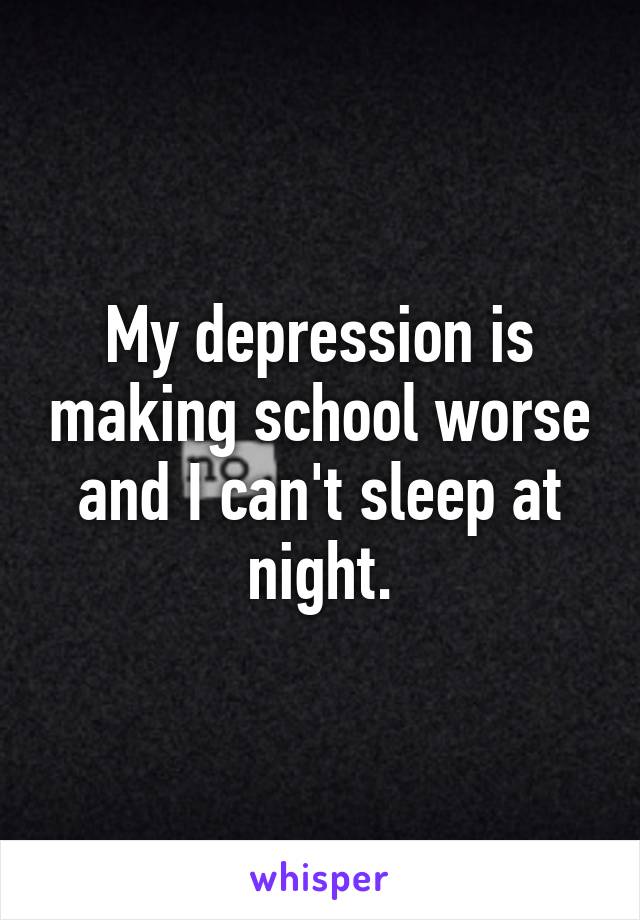 My depression is making school worse and I can't sleep at night.