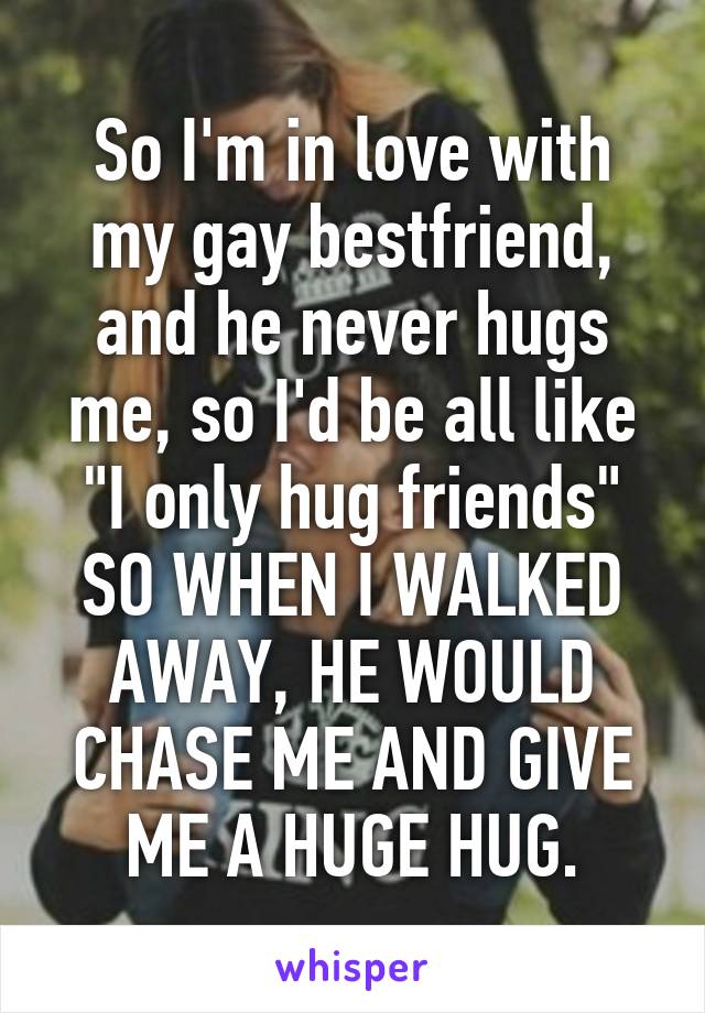 So I'm in love with my gay bestfriend, and he never hugs me, so I'd be all like "I only hug friends" SO WHEN I WALKED AWAY, HE WOULD CHASE ME AND GIVE ME A HUGE HUG.