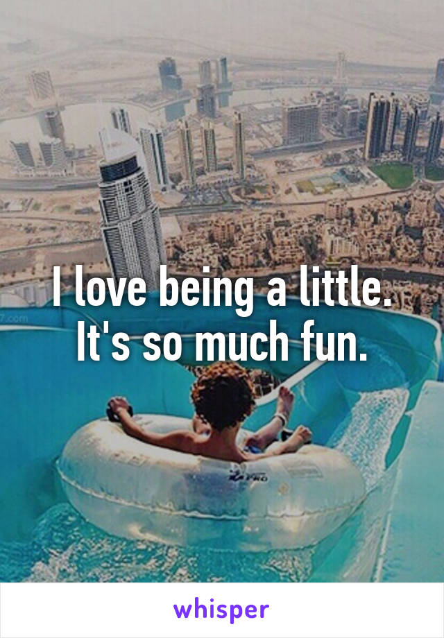 I love being a little.
It's so much fun.