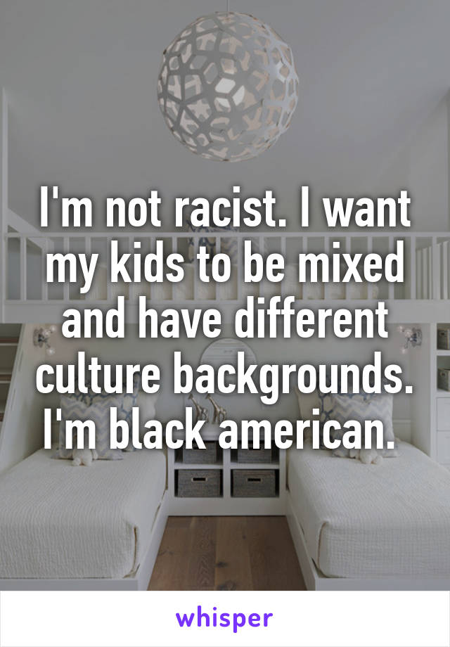 I'm not racist. I want my kids to be mixed and have different culture backgrounds. I'm black american. 