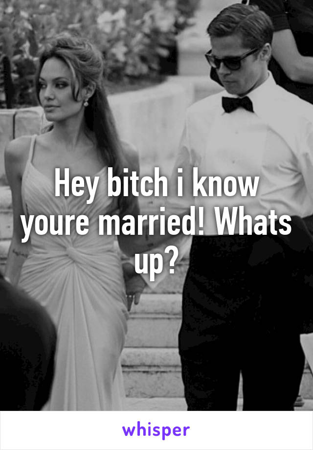 Hey bitch i know youre married! Whats up?