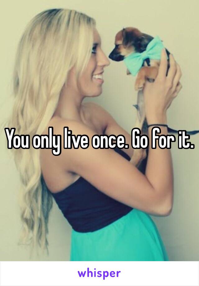 You only live once. Go for it. 