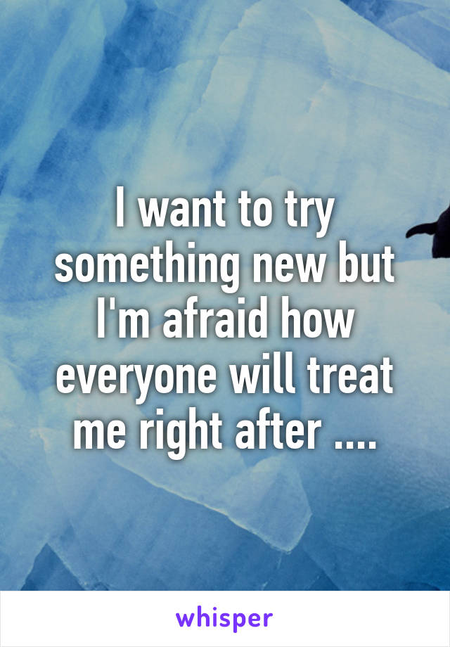 I want to try something new but I'm afraid how everyone will treat me right after ....