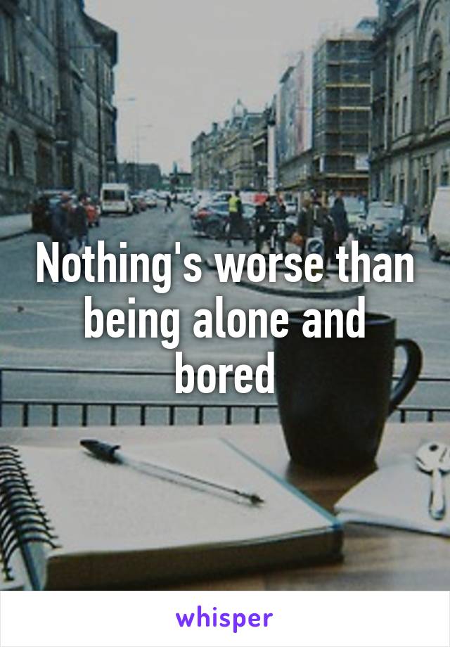 Nothing's worse than being alone and bored