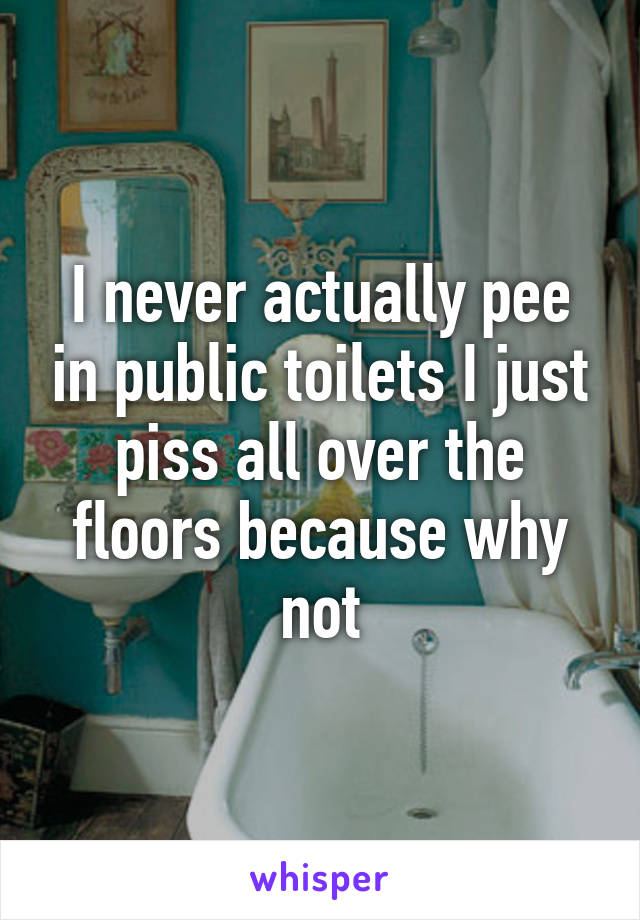 I never actually pee in public toilets I just piss all over the floors because why not