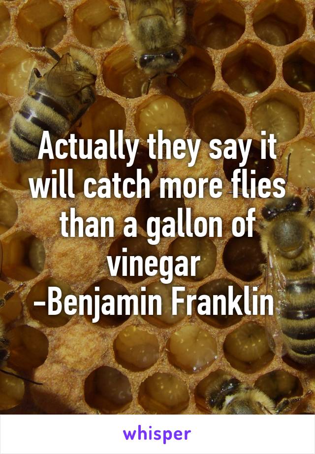 Actually they say it will catch more flies than a gallon of vinegar 
-Benjamin Franklin 