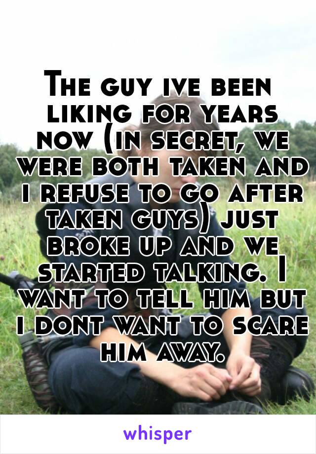 The guy ive been liking for years now (in secret, we were both taken and i refuse to go after taken guys) just broke up and we started talking. I want to tell him but i dont want to scare him away.