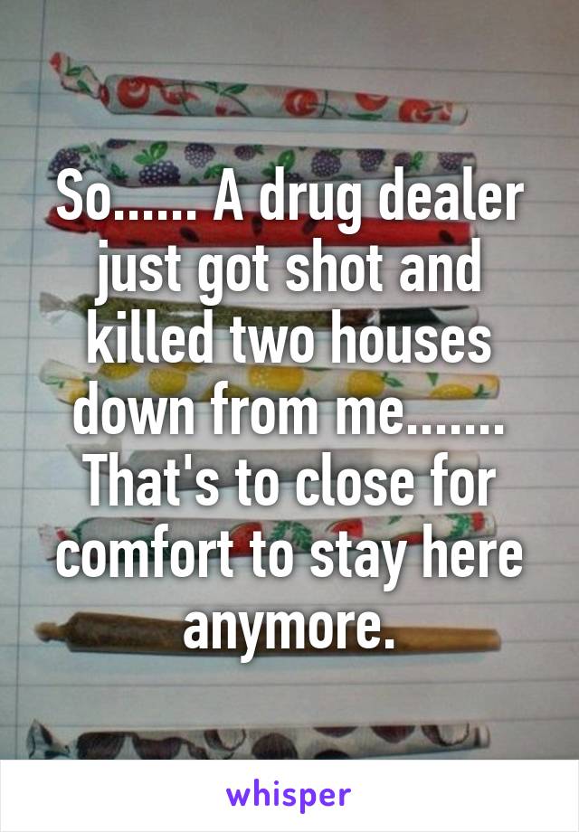 So...... A drug dealer just got shot and killed two houses down from me....... That's to close for comfort to stay here anymore.