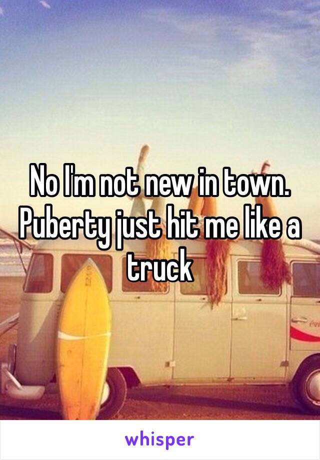 No I'm not new in town. Puberty just hit me like a truck 