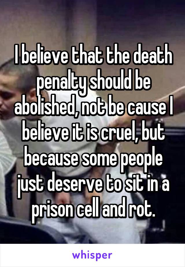 I believe that the death penalty should be abolished, not be cause I believe it is cruel, but because some people just deserve to sit in a prison cell and rot.