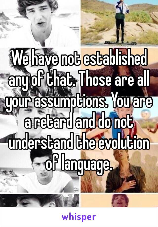 We have not established any of that. Those are all your assumptions. You are a retard and do not understand the evolution of language.