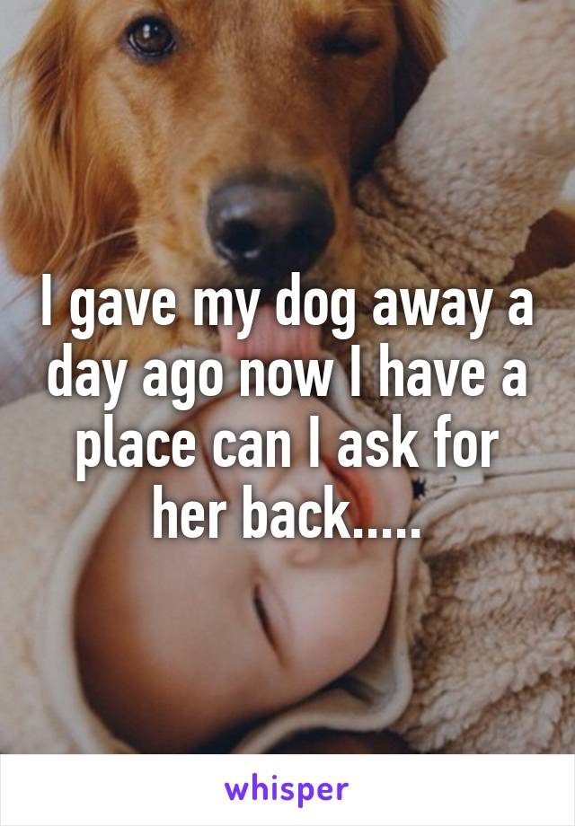 I gave my dog away a day ago now I have a place can I ask for her back.....