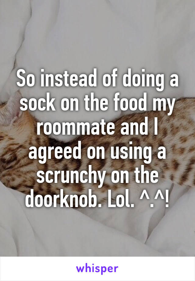 So instead of doing a sock on the food my roommate and I agreed on using a scrunchy on the doorknob. Lol. ^.^!