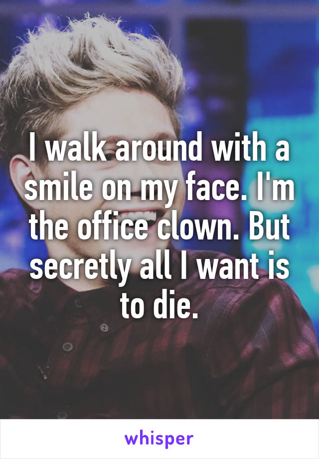 I walk around with a smile on my face. I'm the office clown. But secretly all I want is to die.