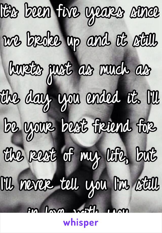 It's been five years since we broke up and it still hurts just as much as the day you ended it. I'll be your best friend for the rest of my life, but I'll never tell you I'm still in love with you. 
