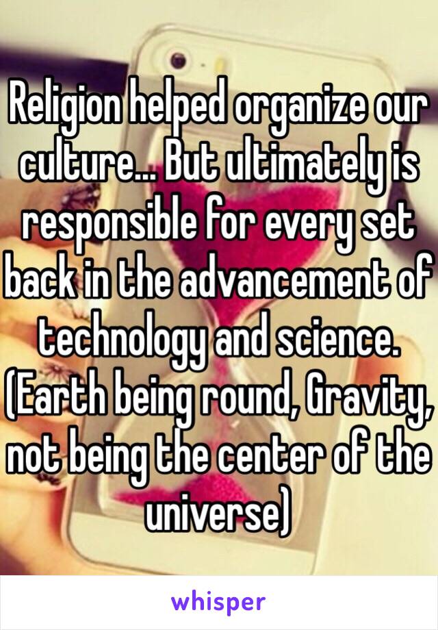 Religion helped organize our culture... But ultimately is responsible for every set back in the advancement of technology and science. (Earth being round, Gravity, not being the center of the universe) 