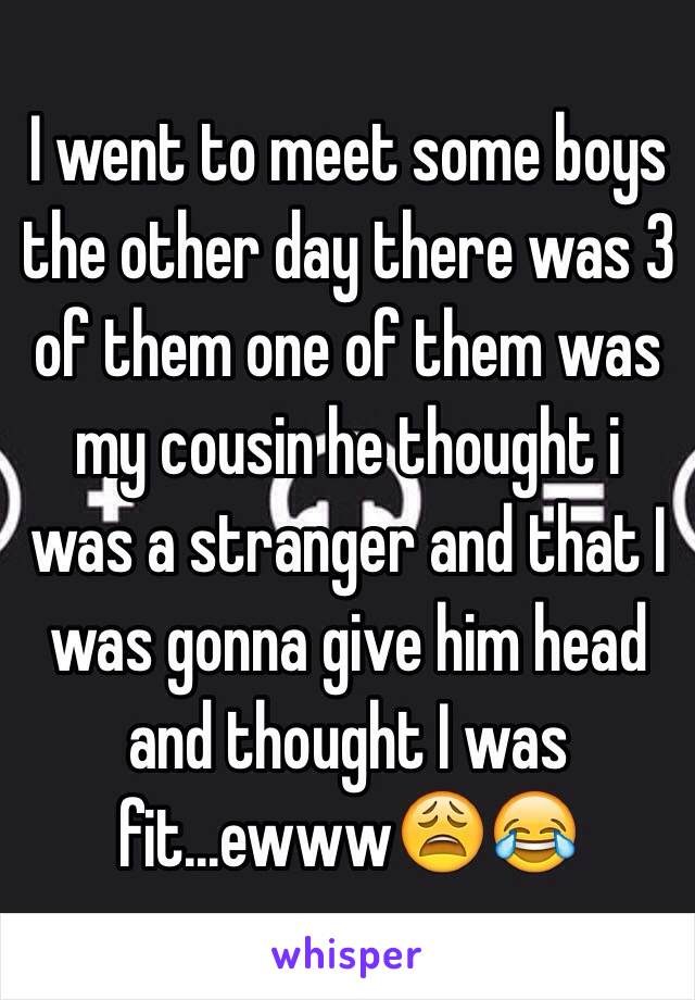 I went to meet some boys the other day there was 3 of them one of them was my cousin he thought i was a stranger and that I was gonna give him head and thought I was fit...ewww😩😂