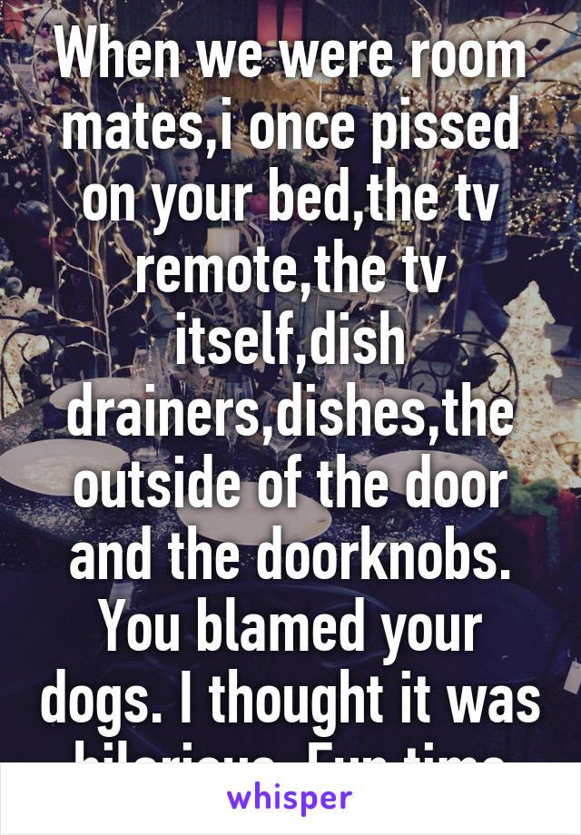 When we were room mates,i once pissed on your bed,the tv remote,the tv itself,dish drainers,dishes,the outside of the door and the doorknobs. You blamed your dogs. I thought it was hilarious. Fun time