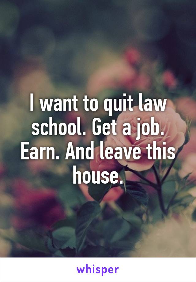 I want to quit law school. Get a job. Earn. And leave this house.