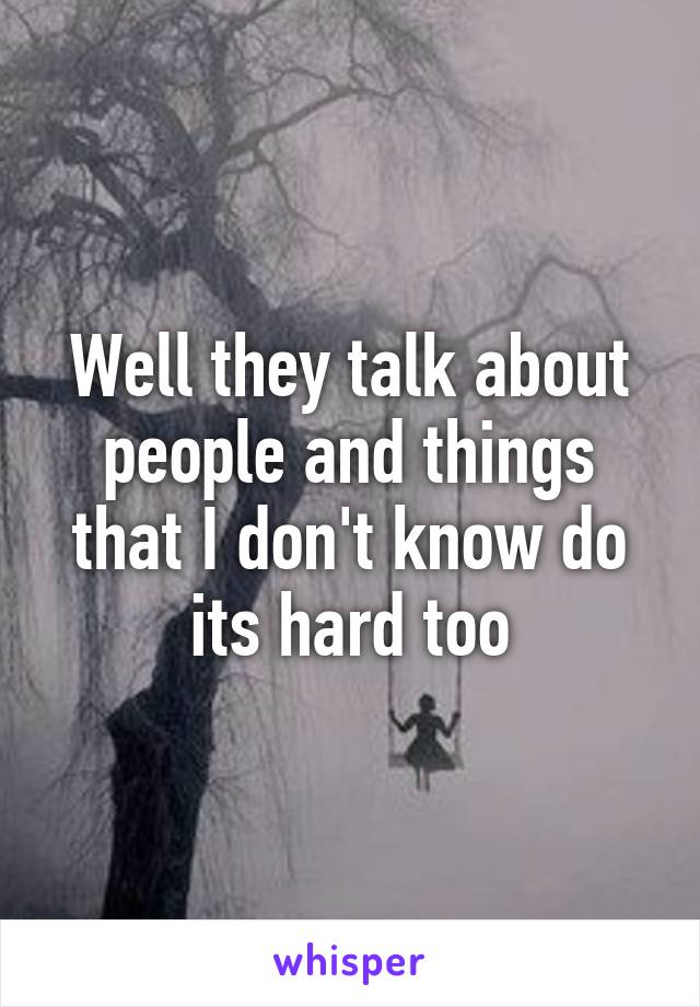 Well they talk about people and things that I don't know do its hard too