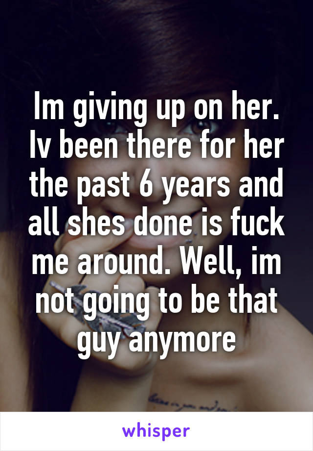 Im giving up on her. Iv been there for her the past 6 years and all shes done is fuck me around. Well, im not going to be that guy anymore