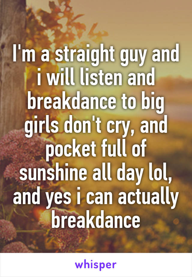 I'm a straight guy and i will listen and breakdance to big girls don't cry, and pocket full of sunshine all day lol, and yes i can actually breakdance