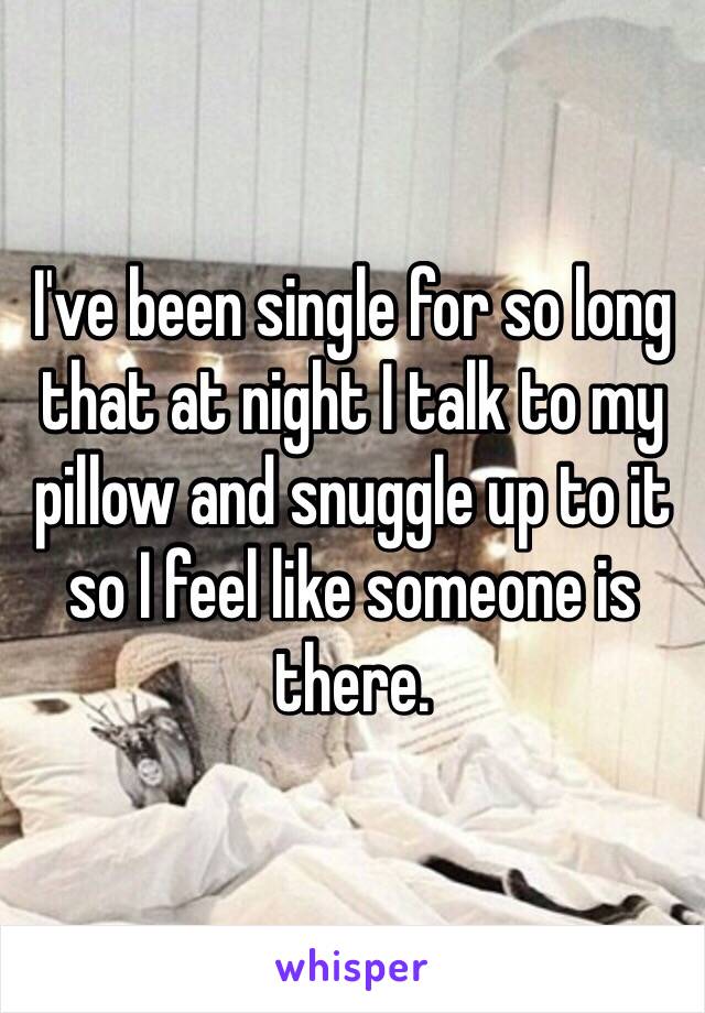 I've been single for so long that at night I talk to my pillow and snuggle up to it so I feel like someone is there. 