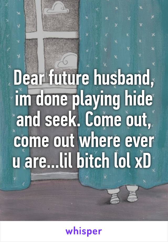 Dear future husband, im done playing hide and seek. Come out, come out where ever u are...lil bitch lol xD 