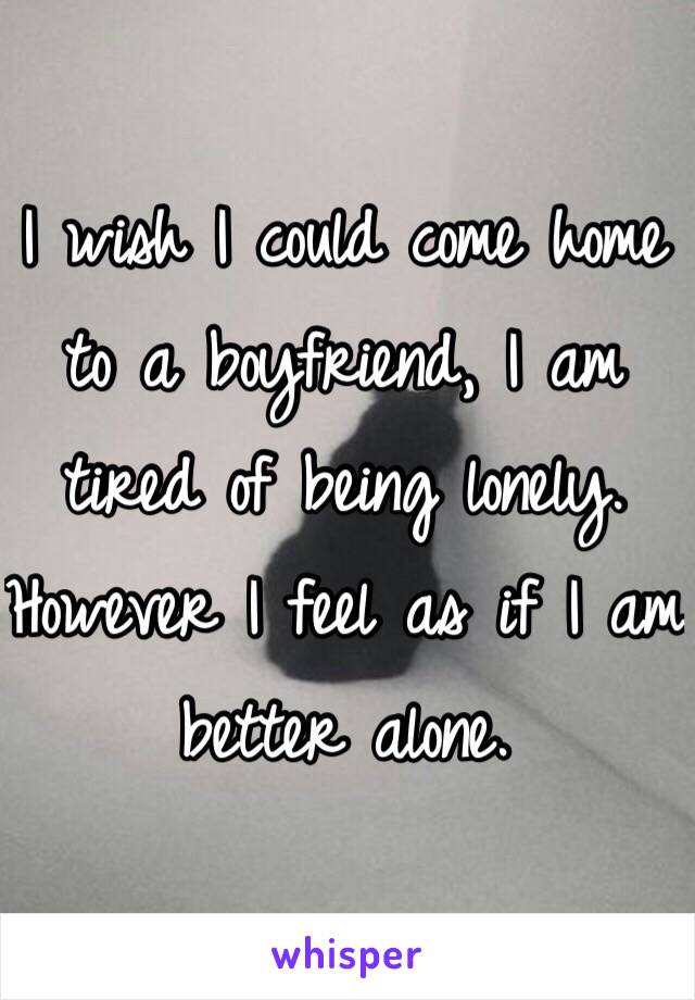 I wish I could come home to a boyfriend, I am tired of being lonely. However I feel as if I am better alone. 