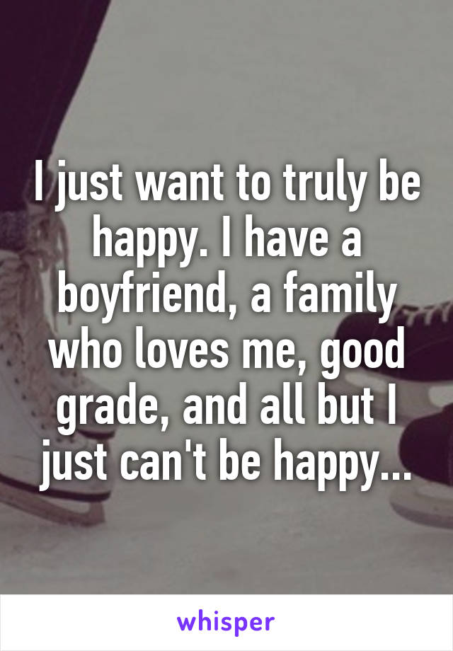 I just want to truly be happy. I have a boyfriend, a family who loves me, good grade, and all but I just can't be happy...