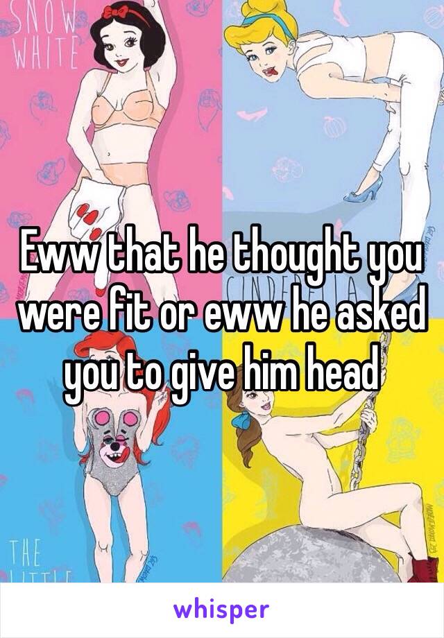 Eww that he thought you were fit or eww he asked you to give him head