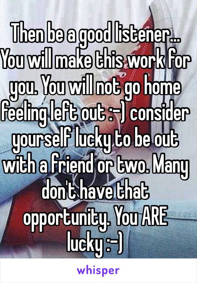 Then be a good listener… You will make this work for you. You will not go home feeling left out :-) consider yourself lucky to be out with a friend or two. Many don't have that opportunity. You ARE lucky :-)