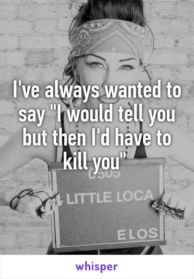 I've always wanted to say "I would tell you but then I'd have to kill you" 
