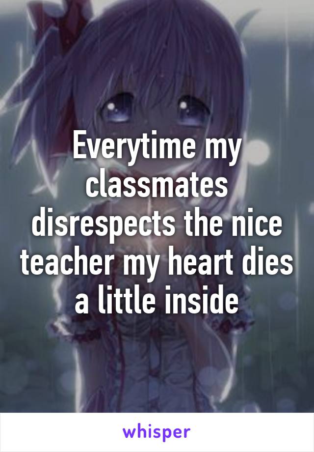 Everytime my classmates disrespects the nice teacher my heart dies a little inside