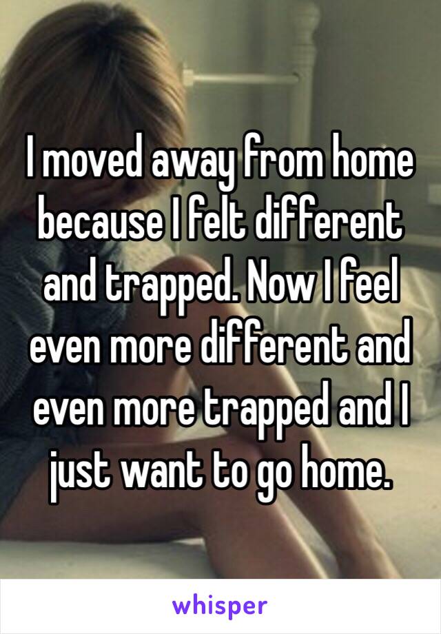 I moved away from home because I felt different and trapped. Now I feel even more different and even more trapped and I just want to go home.