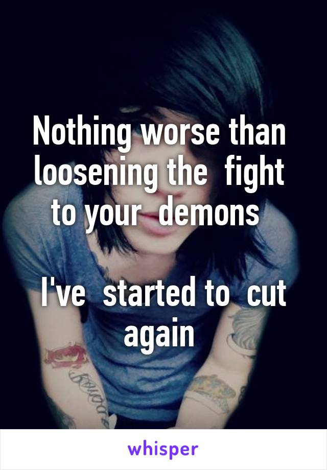 Nothing worse than  loosening the  fight  to your  demons  

I've  started to  cut again 