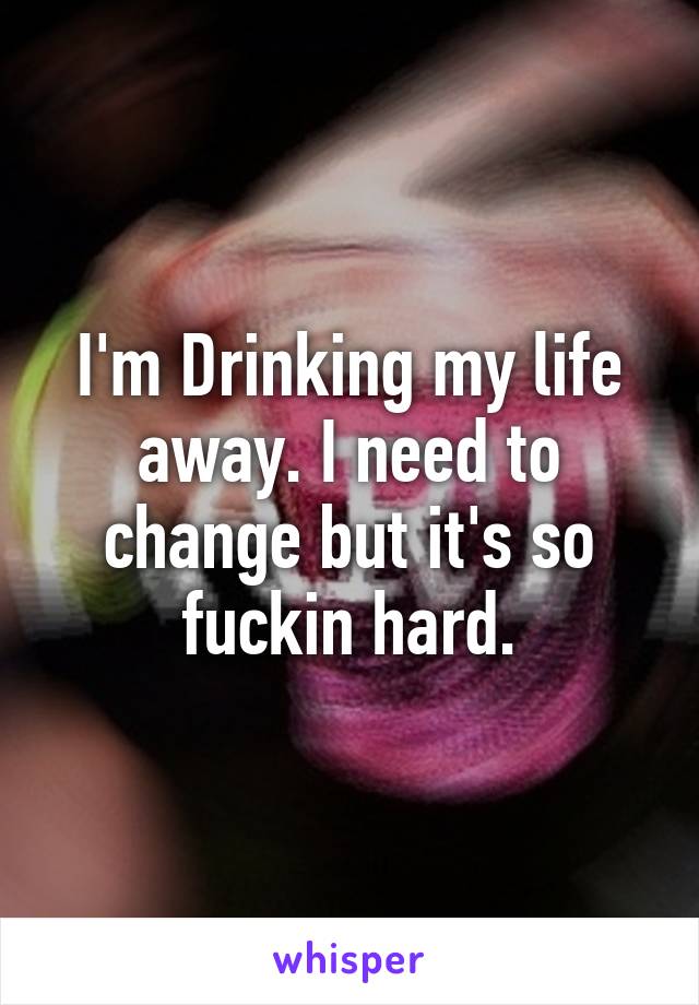 I'm Drinking my life away. I need to change but it's so fuckin hard.