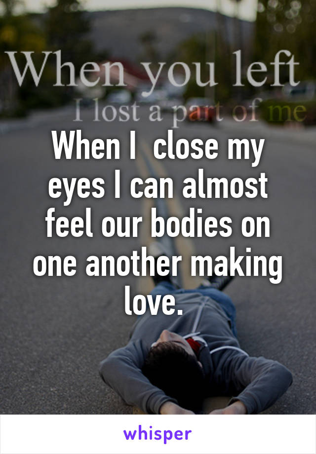 When I  close my eyes I can almost feel our bodies on one another making love. 