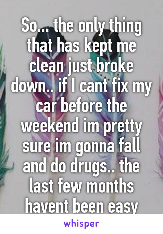 So... the only thing that has kept me clean just broke down.. if I cant fix my car before the weekend im pretty sure im gonna fall and do drugs.. the last few months havent been easy