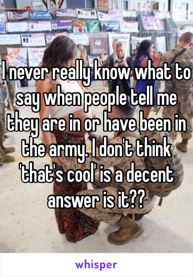 I never really know what to say when people tell me they are in or have been in the army. I don't think 'that's cool' is a decent answer is it??